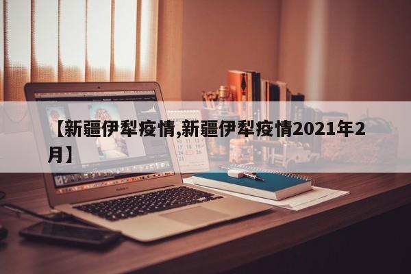 【新疆伊犁疫情,新疆伊犁疫情2021年2月】