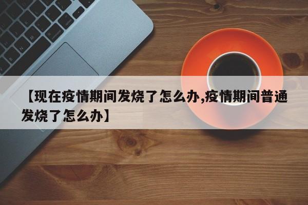 【现在疫情期间发烧了怎么办,疫情期间普通发烧了怎么办】