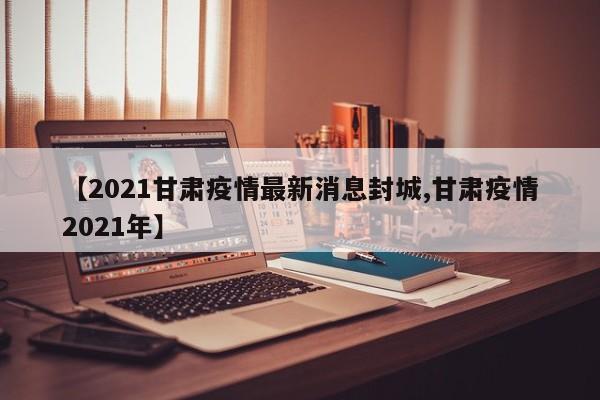 【2021甘肃疫情最新消息封城,甘肃疫情2021年】