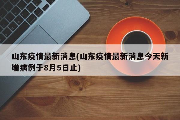 山东疫情最新消息(山东疫情最新消息今天新增病例于8月5日止)