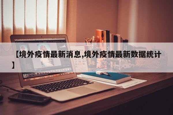 【境外疫情最新消息,境外疫情最新数据统计】