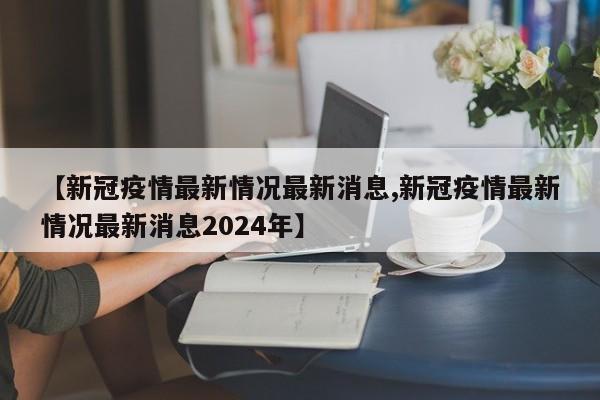 【新冠疫情最新情况最新消息,新冠疫情最新情况最新消息2024年】