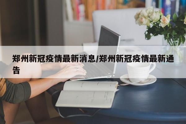 郑州新冠疫情最新消息/郑州新冠疫情最新通告