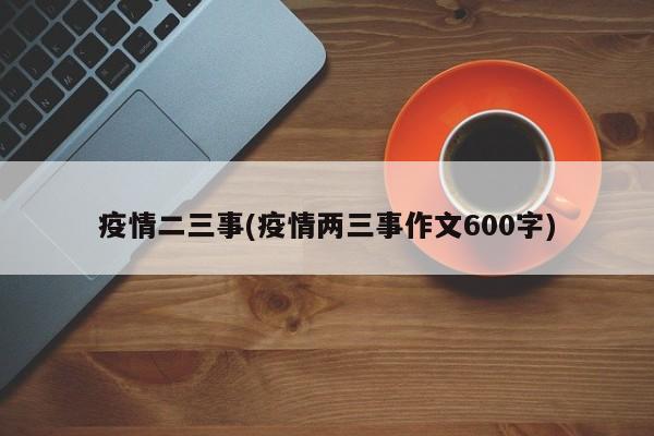 疫情二三事(疫情两三事作文600字)