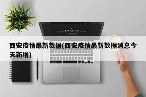 西安疫情最新数据(西安疫情最新数据消息今天新增)