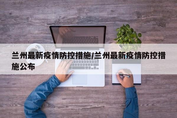 兰州最新疫情防控措施/兰州最新疫情防控措施公布