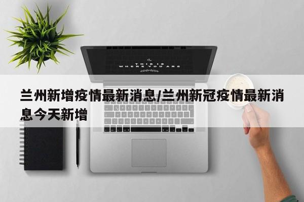 兰州新增疫情最新消息/兰州新冠疫情最新消息今天新增