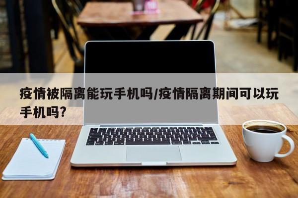 疫情被隔离能玩手机吗/疫情隔离期间可以玩手机吗?