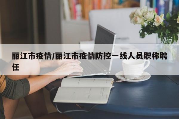 丽江市疫情/丽江市疫情防控一线人员职称聘任