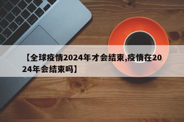 【全球疫情2024年才会结束,疫情在2024年会结束吗】