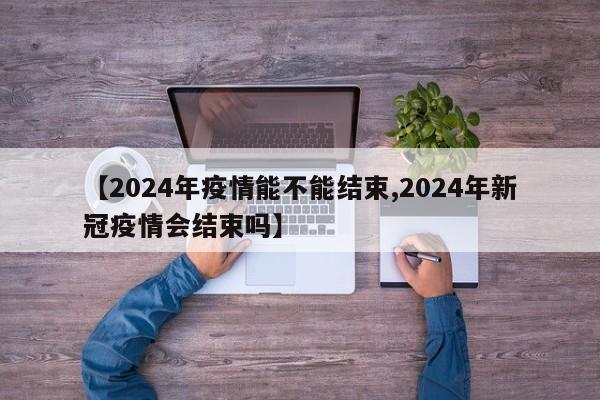 【2024年疫情能不能结束,2024年新冠疫情会结束吗】