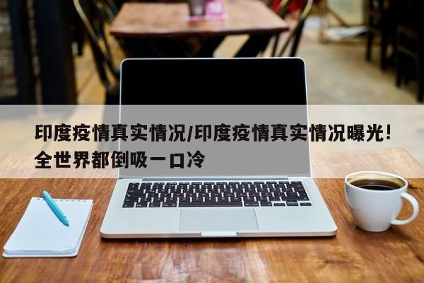 印度疫情真实情况/印度疫情真实情况曝光!全世界都倒吸一口冷