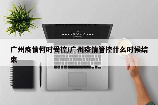 广州疫情何时受控/广州疫情管控什么时候结束