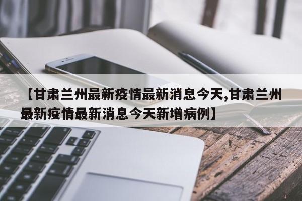 【甘肃兰州最新疫情最新消息今天,甘肃兰州最新疫情最新消息今天新增病例】