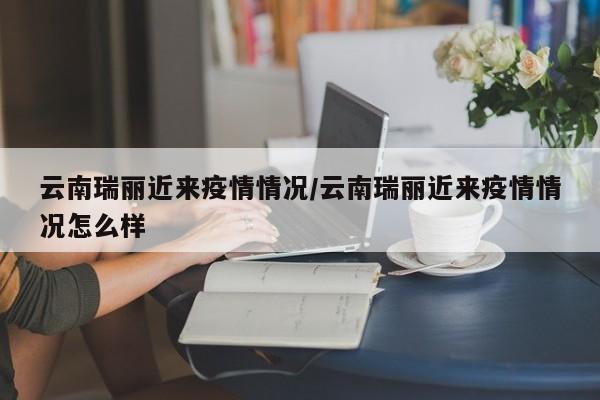 云南瑞丽近来疫情情况/云南瑞丽近来疫情情况怎么样