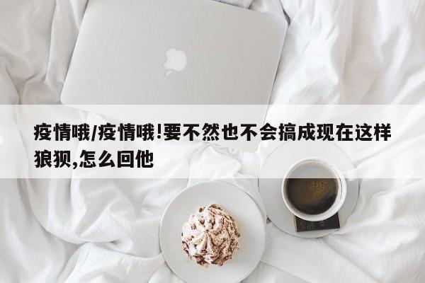 疫情哦/疫情哦!要不然也不会搞成现在这样狼狈,怎么回他