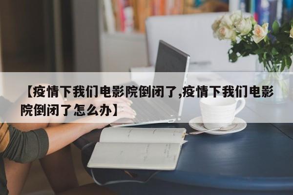 【疫情下我们电影院倒闭了,疫情下我们电影院倒闭了怎么办】