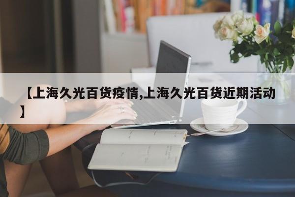 【上海久光百货疫情,上海久光百货近期活动】