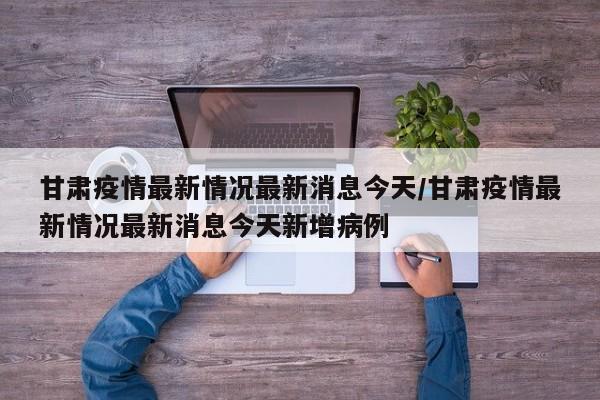 甘肃疫情最新情况最新消息今天/甘肃疫情最新情况最新消息今天新增病例