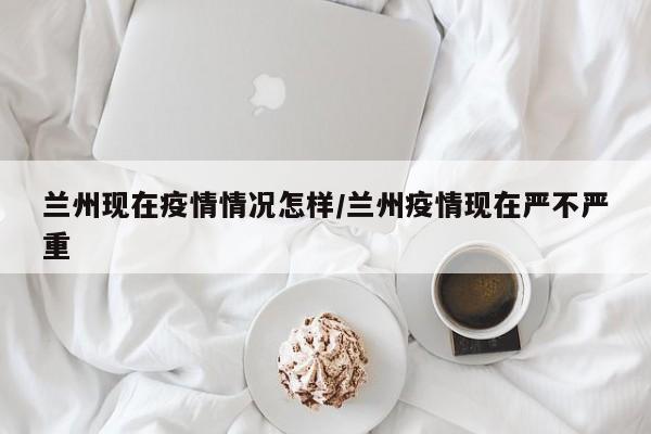 兰州现在疫情情况怎样/兰州疫情现在严不严重